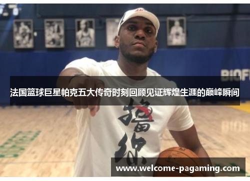 法国篮球巨星帕克五大传奇时刻回顾见证辉煌生涯的巅峰瞬间