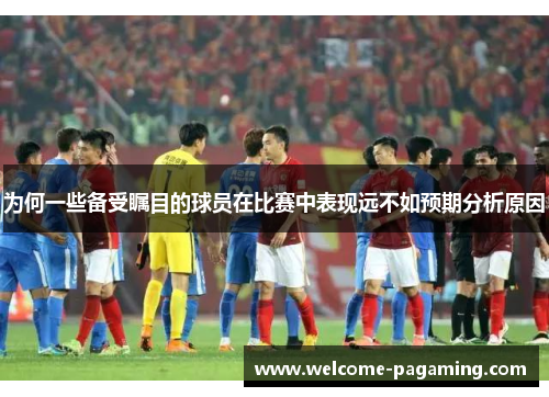 为何一些备受瞩目的球员在比赛中表现远不如预期分析原因