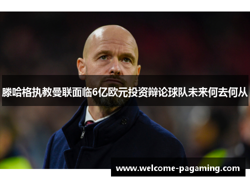 滕哈格执教曼联面临6亿欧元投资辩论球队未来何去何从