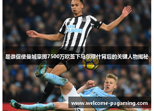 是谁促使曼城豪掷7500万欧签下马尔穆什背后的关键人物揭秘