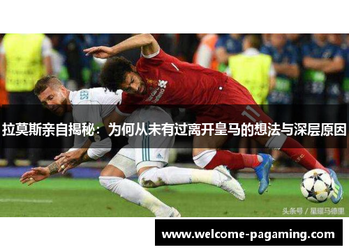 拉莫斯亲自揭秘：为何从未有过离开皇马的想法与深层原因