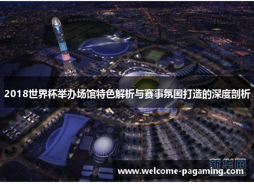 2018世界杯举办场馆特色解析与赛事氛围打造的深度剖析