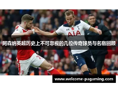 阿森纳英超历史上不可忽视的几位传奇球员与名宿回顾