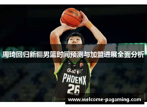 周琦回归新疆男篮时间预测与加盟进展全面分析