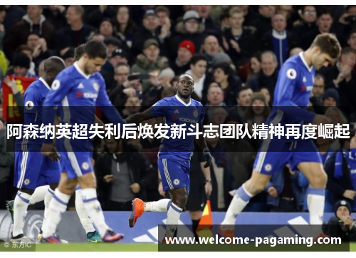 阿森纳英超失利后焕发新斗志团队精神再度崛起