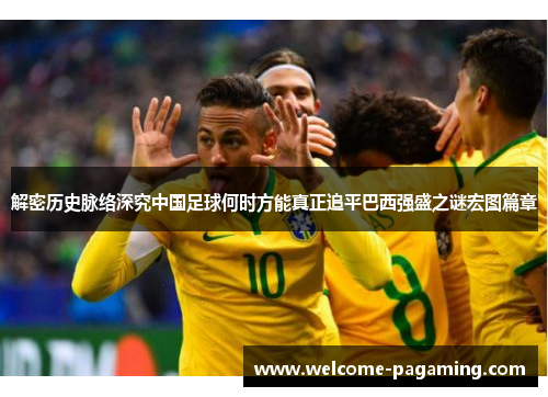 解密历史脉络深究中国足球何时方能真正追平巴西强盛之谜宏图篇章 解密历史脉络深究中国足球何时方能真正追平巴西强盛之谜宏图篇章