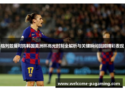 格列兹曼对阵韩国美洲杯高光时刻全解析与关键瞬间回顾精彩表现
