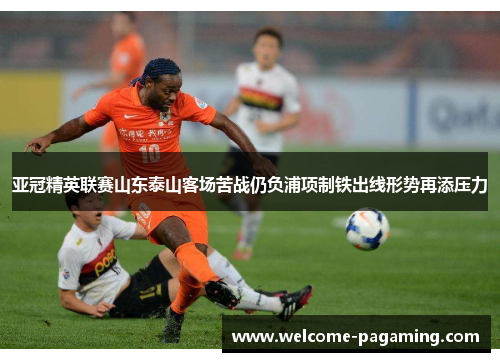 亚冠精英联赛山东泰山客场苦战仍负浦项制铁出线形势再添压力