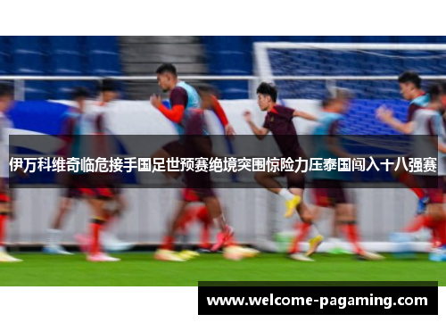 伊万科维奇临危接手国足世预赛绝境突围惊险力压泰国闯入十八强赛