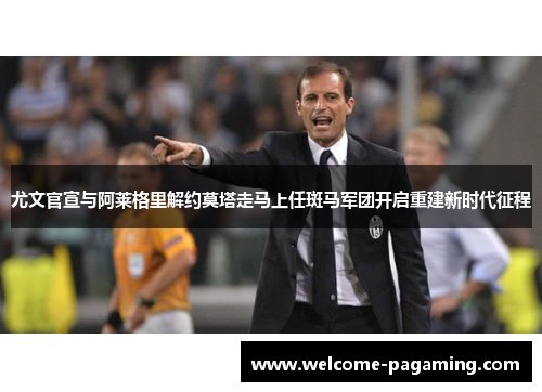 尤文官宣与阿莱格里解约莫塔走马上任斑马军团开启重建新时代征程