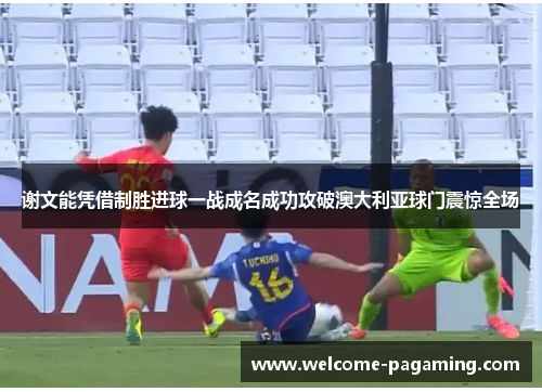 谢文能凭借制胜进球一战成名成功攻破澳大利亚球门震惊全场 谢文能凭借制胜进球一战成名成功攻破澳大利亚球门震惊全场