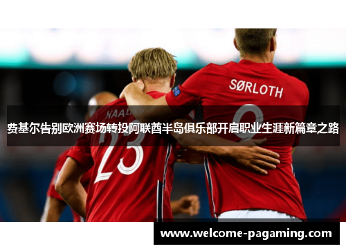 费基尔告别欧洲赛场转投阿联酋半岛俱乐部开启职业生涯新篇章之路 费基尔告别欧洲赛场转投阿联酋半岛俱乐部开启职业生涯新篇章之路