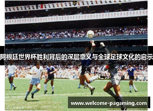 阿根廷世界杯胜利背后的深层意义与全球足球文化的启示